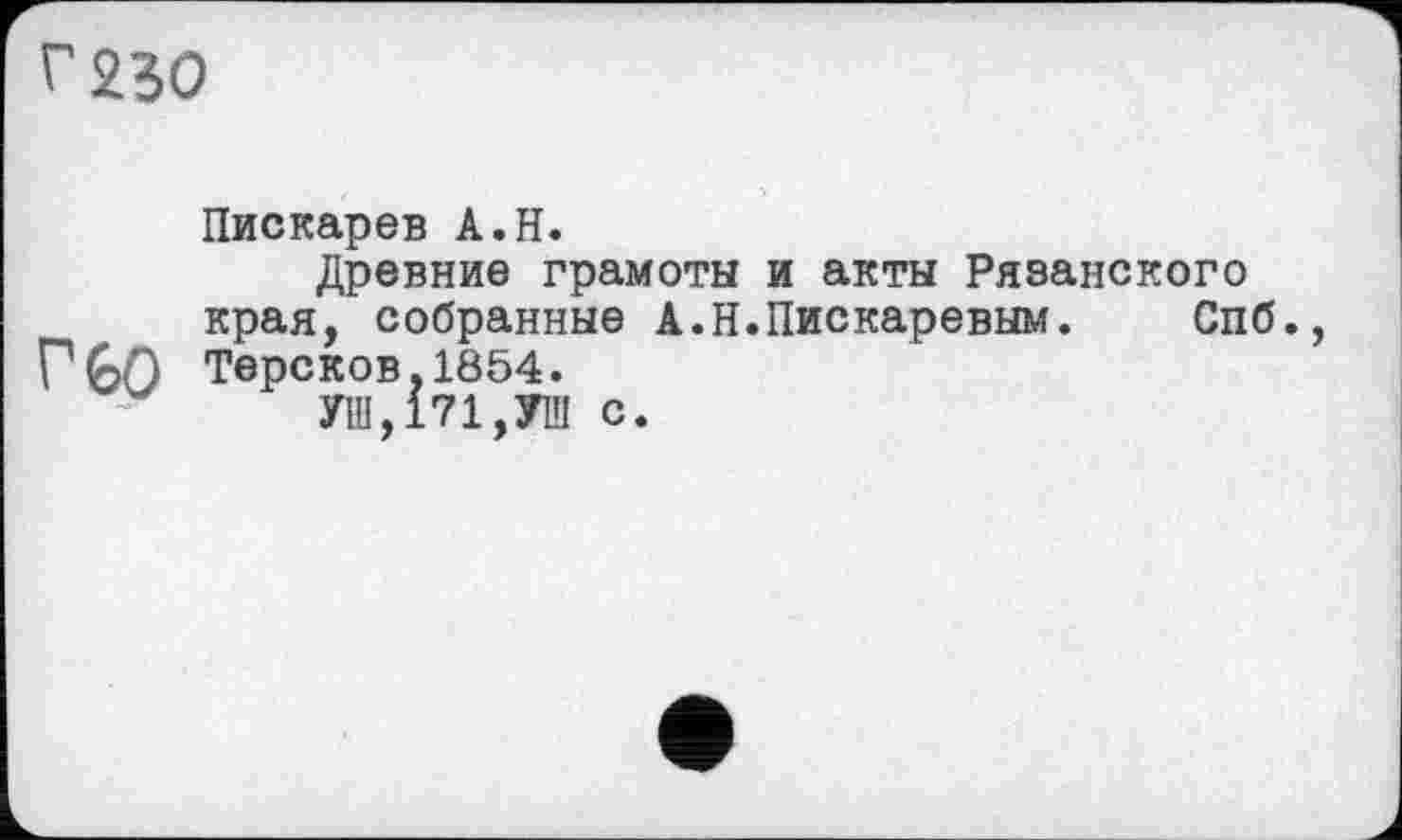 ﻿г 250
Пискарев А.Н.
Древние грамоты и акты Рязанского края, собранные А.Н.Пискаревым.	Спб.,
Г GO Терсков,1854.
УШ,171,УШ с.